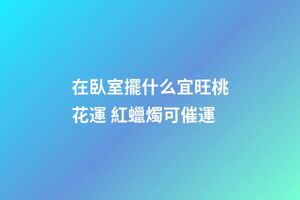 在臥室擺什么宜旺桃花運 紅蠟燭可催運